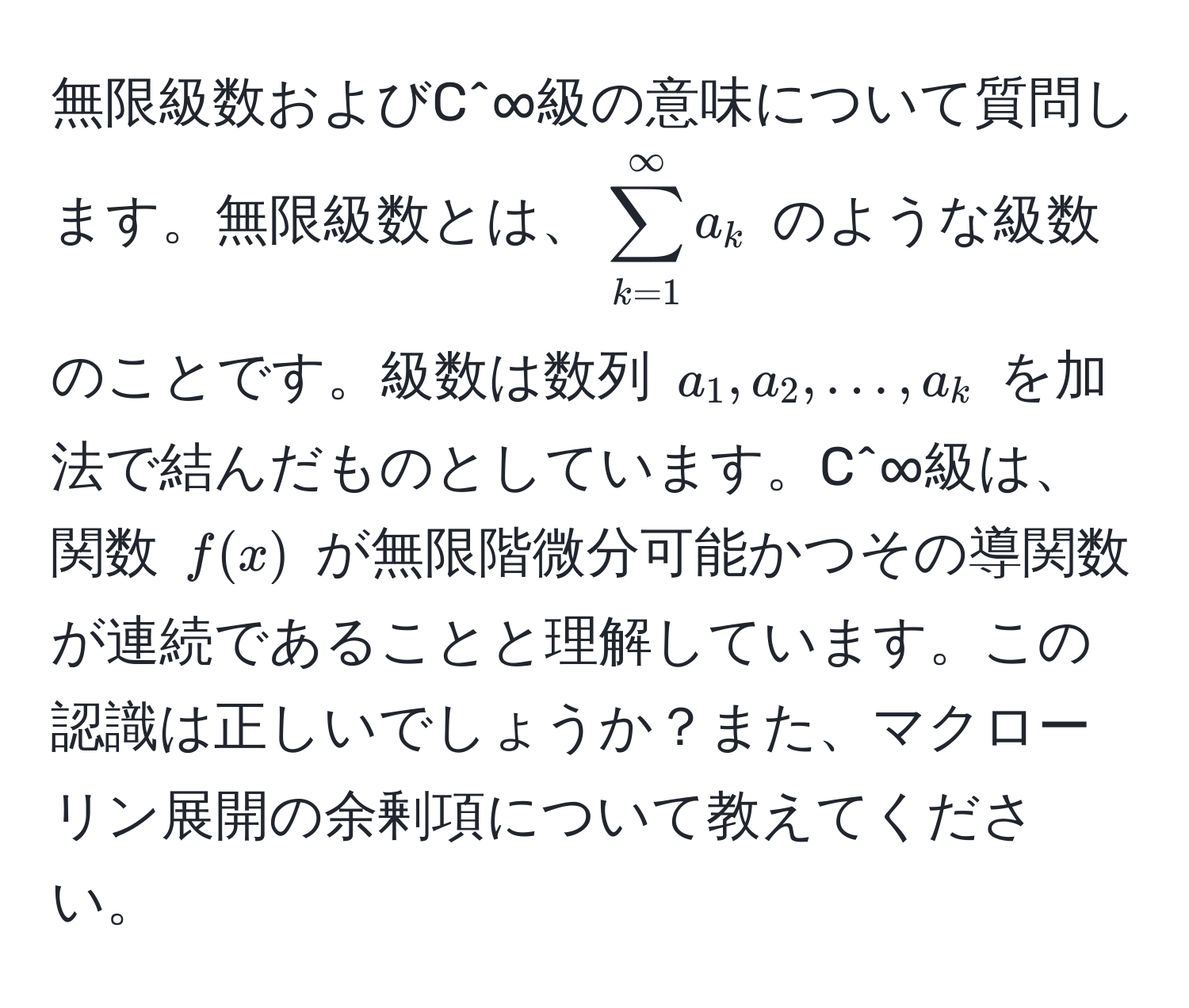 無限級数およびC^∞級の意味について質問します。無限級数とは、$sum_(k=1)^(∈fty) a_k$ のような級数のことです。級数は数列 $a_1, a_2, ..., a_k$ を加法で結んだものとしています。C^∞級は、関数 $f(x)$ が無限階微分可能かつその導関数が連続であることと理解しています。この認識は正しいでしょうか？また、マクローリン展開の余剰項について教えてください。