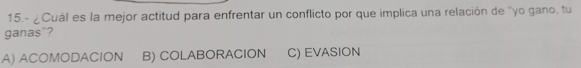 15.- ¿Cuál es la mejor actitud para enfrentar un conflicto por que implica una relación de "yo gano, tu
ganas"?
A) ACOMODACION B) COLABORACION C) EVASION