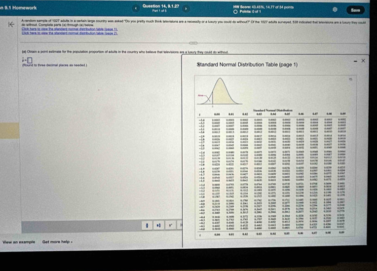 9.1 Homework Question 14, 9.1.27 Part 1 of 5 HW Score: 43.45%, 14.77 of 34 points Save^(Points: 0 of 1 
A random sample of 1027 adults in a certain large country was asiked "Do you pretty much think televisions are a necessity or a luxury you could do without?" Of the 1027 adults surveyed, 538 indicated that televisions are a luxury they could 
do without. Completa parts (a) through (e) below. 
Click hers to view the slandard normal distribution lable (oaue 1). 
Click here to view the standard nomal distribution table (oage 2). 
(a) Obtain a point estimate for the population proportion of adults in the country who believe that televisions are a kuxury they could do without
hat p)=□
× 
(Round to three decimal places as needed.) Standard Normal Distribution Table (page 1) 
* ,. 
View an example Get more help .