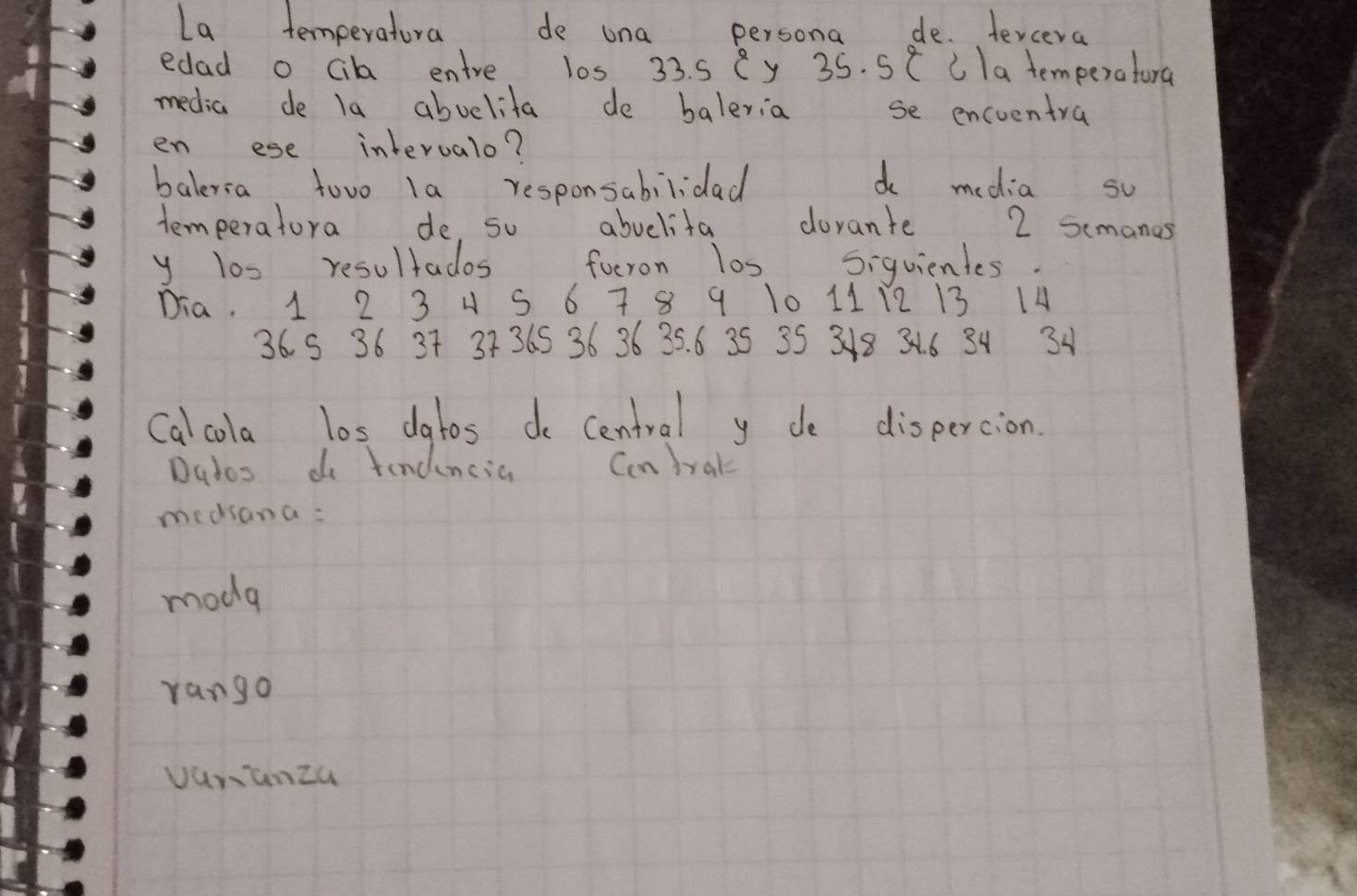 La temperatura de una persona de. tercera
edad o cik entre l0s 33. s Cy 35. 5 ( CIa temperatora
media de la abuelita de baleria se encuentra
en ese interualo?
baleria towo la responsabilidad d media su
temperatora de so abulita dorante 2 semanes
y los resultados foeron los siquientes.
Dia. 1 2 3 4 S 6 7 8 9 10 11 12 13 14
36 S 36 37 3736S 36 36 35. 6 35 35 318 31. 6 34 3
Calcola los datos do central yde dispercion.
Dados do tendencia Ccndral
medsana:
mode
rango
vanunza