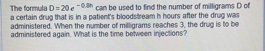 The formula D=20e^(-0.8h) can be used to find the number of milligrams D of 
a certain drug that is in a patient's bloodstream h hours after the drug was 
administered. When the number of milligrams reaches 3, the drug is to be 
administered again. What is the time between injections?