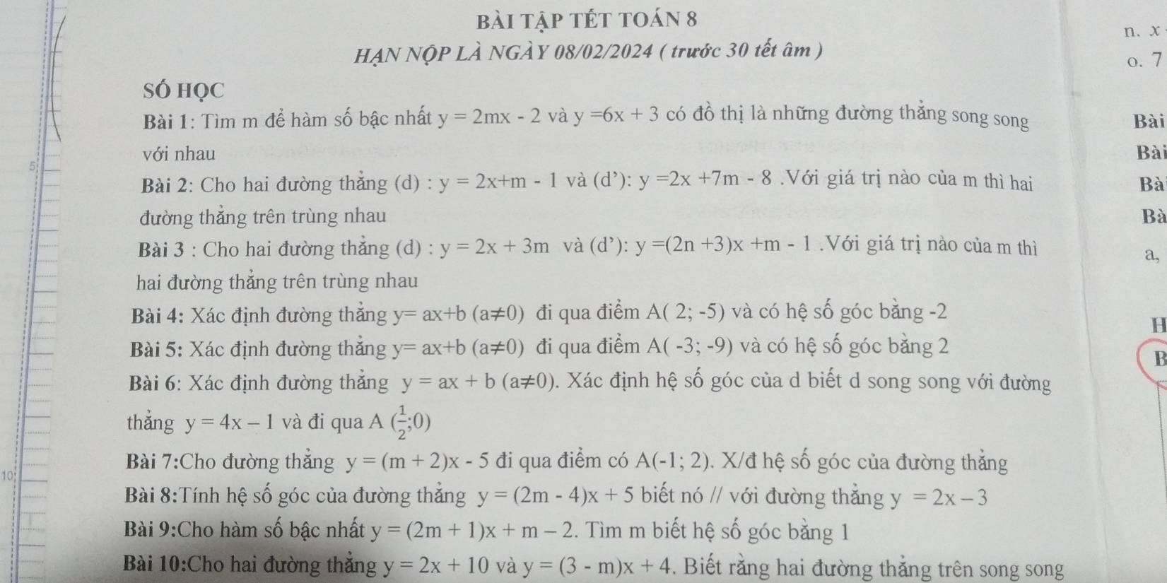 bài tập tét toán 8
n.x
HẠN NộP LÀ NGÀY 08/02/2024 ( trước 30 tết âm )
o. 7
SÓ HọC
Bài 1: Tìm m để hàm số bậc nhất y=2mx-2 và y=6x+3 có đồ thị là những đường thẳng song song Bài
với nhau Bài
Bài 2: Cho hai đường thắng (d) : y=2x+m-1 và (d^,):y=2x+7m-8.Với giá trị nào của m thì hai Bà
đường thẳng trên trùng nhau Bà
Bài 3 : Cho hai đường thẳng (d) : y=2x+3m và (d^,):y=(2n+3)x+m-1.Với giá trị nào của m thì
a,
hai đường thẳng trên trùng nhau
Bài 4: Xác định đường thắng y=ax+b(a!= 0) đi qua điểm A(2;-5) và có hệ số góc bằng -2
H
Bài 5: Xác định đường thẳng y=ax+b(a!= 0) đi qua điểm A(-3;-9) và có hệ số góc bằng 2
B
Bài 6: Xác định đường thẳng y=ax+b(a!= 0). Xác định hệ số góc của d biết d song song với đường
thẳng y=4x-1 và đi qua A( 1/2 ;0)
Bài 7:Cho đường thẳng y=(m+2)x-5 đi qua điểm có A(-1;2). X/đ hệ số góc của đường thẳng
10
Bài 8:Tính hệ số góc của đường thẳng y=(2m-4)x+5 biết ndot Oparallel với đường thẳng y=2x-3
Bài 9:Cho hàm số bậc nhất y=(2m+1)x+m-2. Tìm m biết hệ số góc bằng 1
Bài 10:Cho hai đường thẳng y=2x+10 và y=(3-m)x+4. Biết rằng hai đường thắng trên song song