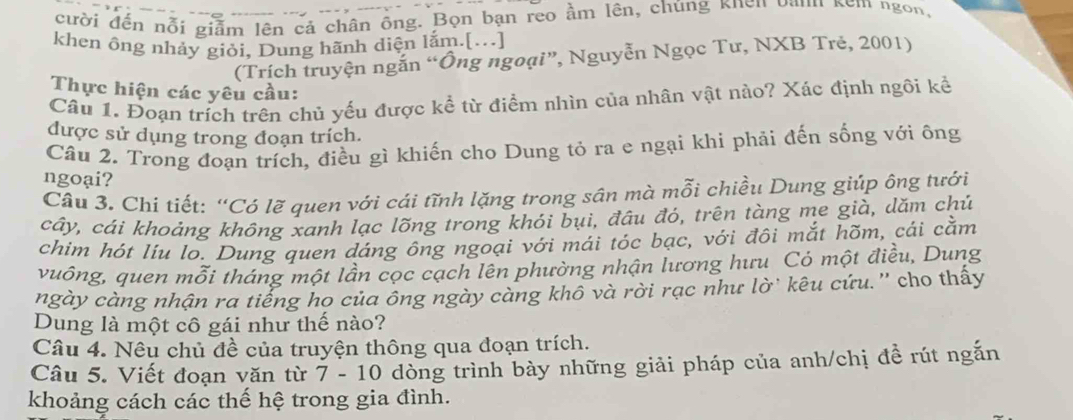 cười đến nỗi giảm lên cả chân ông. Bọn bạn reo ầm lên, chúng khên Dann kem ngon, 
khen ông nhảy giỏi, Dung hãnh diện lắm.[...] 
(Trích truyện ngắn “Ông ngoại”, Nguyễn Ngọc Tư, NXB Trẻ, 2001) 
Thực hiện các yêu cầu: 
Câu 1. Đoạn trích trên chủ yếu được kể từ điểm nhìn của nhân vật nào? Xác định ngôi kể 
được sử dụng trong đoạn trích. 
Câu 2. Trong đoạn trích, điều gì khiến cho Dung tỏ ra e ngại khi phải đến sống với ông 
ngoại? 
Câu 3. Chi tiết: “Có lẽ quen với cái tĩnh lặng trong sân mà mỗi chiều Dung giúp ông tưới 
cây, cái khoảng không xanh lạc lõng trong khói bụi, đâu đó, trên tàng me già, dăm chủ 
chim hót líu lo. Dung quen dáng ông ngoại với mái tóc bạc, với đôi mắt hõm, cái cằm 
vuớng, quen mỗi tháng một lần cọc cạch lên phường nhận lương hưu Có một điều, Dung 
ngày càng nhận ra tiếng ho của ông ngày càng khô và rời rạc như lờ` kêu cứu.'' cho thấy 
Dung là một cô gái như thể nào? 
Câu 4. Nêu chủ đề của truyện thông qua đoạn trích. 
Câu 5. Viết đoạn văn từ 7 - 10 dòng trình bày những giải pháp của anh/chị đề rút ngắn 
khoảng cách các thế hệ trong gia đình.