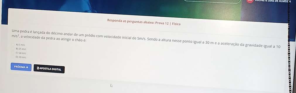 Responda as perguntas abaixo: Prova 12 | Física
m/s^2 , a velocidade da pedra ao atingir o chão é:
Uma pedra é lançada do décimo andar de um prédio com velocidade inicial de 5m/s. Sendo a altura nesse ponto igual a 30 m e a aceleração da gravidade igual a 10
A) 5 m/s
B) 25 m/s
C) 50 rn/s
D) 30 m/s
PróxIma → -APOStILA DIGital
: