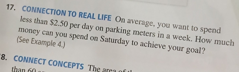 CONNECTION TO REAL LIFE On average, you want to spend 
less than $2.50 per day on parking meters in a week. How much 
money can you spend on Saturday to achieve your goal? 
(See Example 4.) 
8. CONNECT CONCEPTS The area o 
than 60