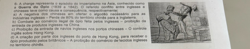 6- A charge representa o episódio do Imperialismo na Ásia, conhecido como
a Guerra do Ópio (1839 a 1842). O referido conflito entre ingleses e
chineses teve como causa e consequência, respectivamente;
a) A negativa dos chineses em ofertar o algodão necessário para as
indústrias inglesas - Perda de 80% do território chinês para a Inglaterra.
b) Combate ao comércio ilegal de ópio feita pelos ingleses - proibição da
entrada de produtos ingleses na China.
c) Proibição da entrada de navios ingleses nos portos chineses - O control
inglês sobre Hong Kong.
d) A criação por parte dos ingleses do porto de Hong Kong, para receber 
ópio produzido pelos britânicos - A proibição do comércio de tecidos inglese
no território chinês.