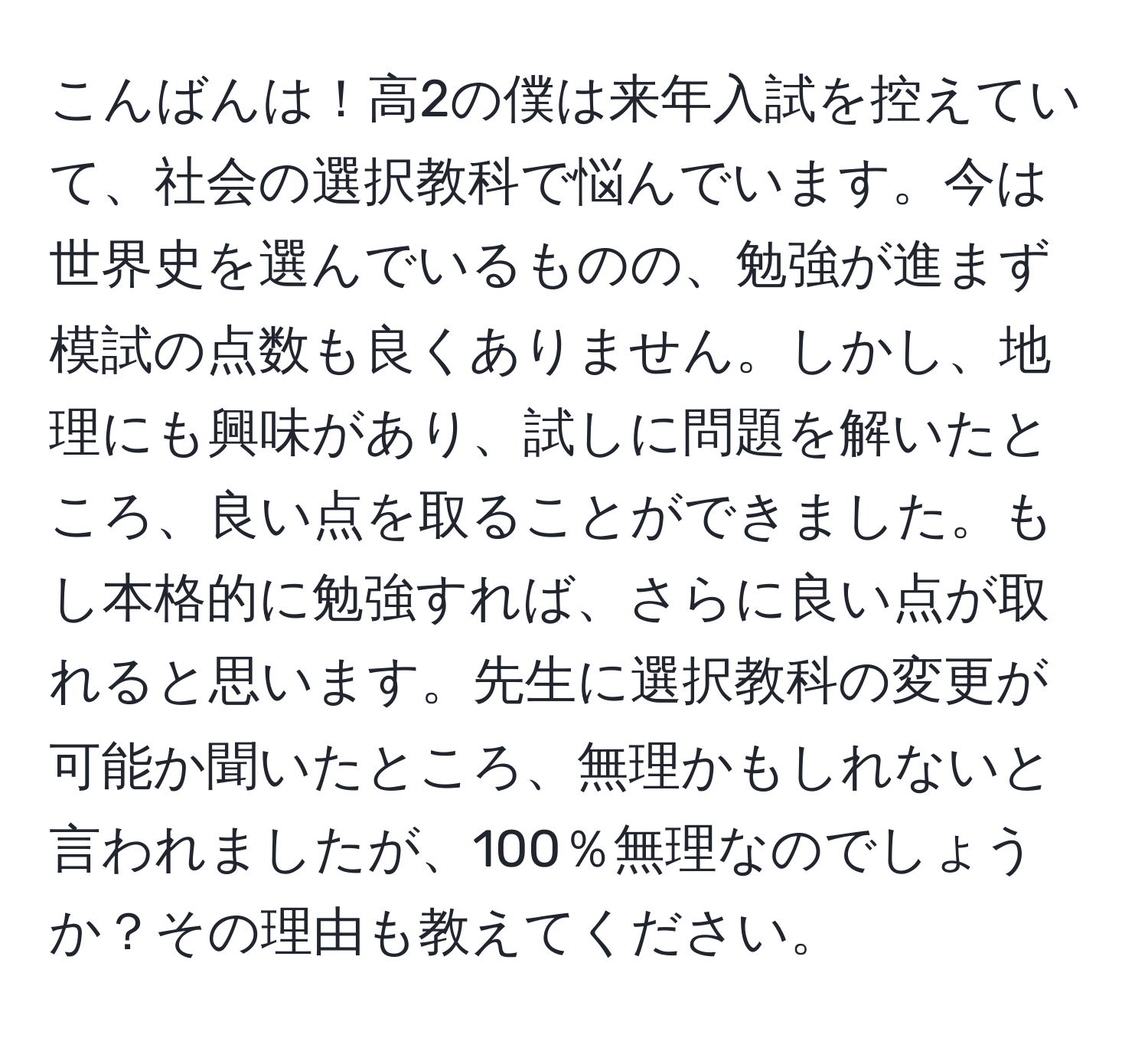 こんばんは！高2の僕は来年入試を控えていて、社会の選択教科で悩んでいます。今は世界史を選んでいるものの、勉強が進まず模試の点数も良くありません。しかし、地理にも興味があり、試しに問題を解いたところ、良い点を取ることができました。もし本格的に勉強すれば、さらに良い点が取れると思います。先生に選択教科の変更が可能か聞いたところ、無理かもしれないと言われましたが、100％無理なのでしょうか？その理由も教えてください。