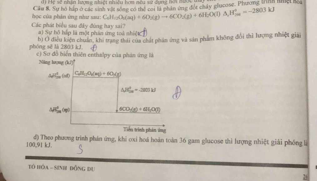 Hệ sẽ nhận lượng nhiệt nhiều hơn nều sử dụng hơi nước t
Câu 8. Sự hồ hấp ở các sinh vật sống có thể coi là phản ứng đốt cháy glucose. Phương trìnn nhiệt noa
học của phản ứng như sau: C_6H_12O_6(aq)+6O_2(g)to 6CO_2(g)+6H_2O(l)△ _rH_(298)^0=-2803kJ
Các phát biểu sau đây đúng hay sai?
a) Sự hộ hấp là một phản ứng toả nhiệt
b) Ở điều kiện chuẩn, khi trạng thái của chất phản ứng và sản phẩm không đổi thì lượng nhiệt giải
phóng sẽ là 2803 kJ.
c) Sơ đồ biến thiên enthalpy của phản ứng là
Năng lượng (kJ)^4
△ _fH_(298)^0(cd) C_6H_12O_6(aq)+6O_2(g)
△ _circ H_(290)^(θ)=-2
△ H_(298)^0(sp)
6CO_2(g)+6H_2O(l)
Tiên trình phản ứng
d) Theo phương trình phản ứng, khi oxi hoá hoàn toàn 36 gam glucose thì lượng nhiệt giải phóng là
100, 91 kJ.
TÔ HỐA - SINH ĐỒNG DU
26