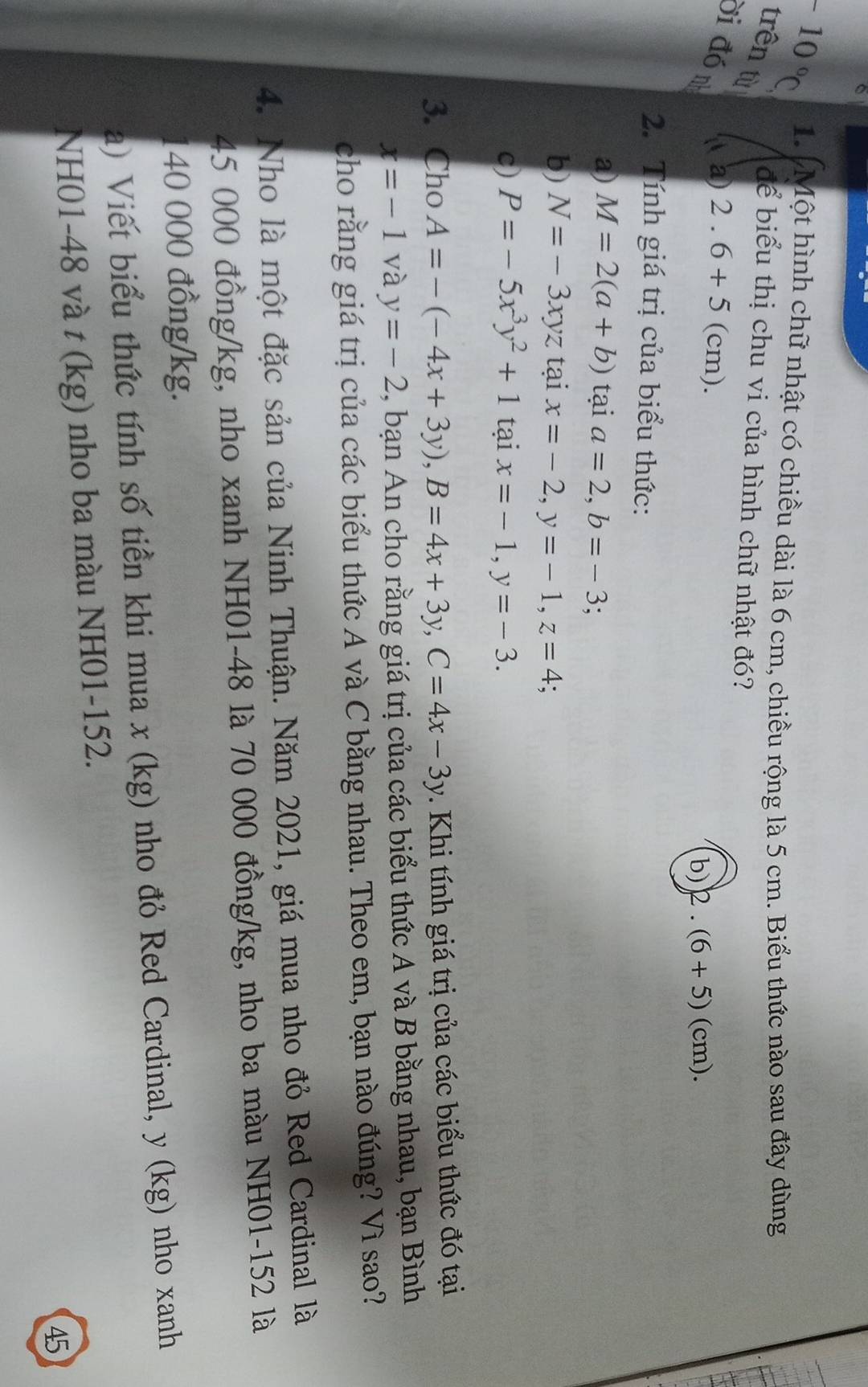 +10°C 1. Một hình chữ nhật có chiều dài là 6 cm, chiều rộng là 5 cm. Biểu thức nào sau đây dùng
trên từ
để biểu thị chu vi của hình chữ nhật đó?
ời đó n a) 2.6+5 C cm). b) 2.(6+5)(cm). 
2. Tính giá trị của biểu thức:
a) M=2(a+b) tại a=2, b=-3.
b) N=-3xyz tại x=-2, y=-1, z=4; 
c) P=-5x^3y^2+1 tại x=-1, y=-3. 
3. Cho A=-(-4x+3y), B=4x+3y, C=4x-3y. Khi tính giá trị của các biểu thức đó tại
x=-1 và y=-2 , bạn An cho rằng giá trị của các biểu thức A và B bằng nhau, bạn Bình
cho rằng giá trị của các biểu thức A và C bằng nhau. Theo em, bạn nào đúng? Vì sao?
4. Nho là một đặc sản của Ninh Thuận. Năm 2021, giá mua nho đỏ Red Cardinal là
45 000 đồng /kg, nho xanh NH01 -48 là 70 000 đồng /kg, nho ba màu NH01-152 là
140 000 đồng/kg.
a) Viết biểu thức tính số tiền khi mua x (kg) nho đỏ Red Cardinal, y (kg) nho xanh
NH01 -48 và t (kg) nho ba màu NH01-152.
45