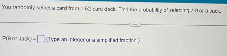 You randomly select a card from a 52 -card deck. Find the probability of selecting a 9 or a Jack.
P(9orJack)=□ (Type an integer or a simplified fraction.)