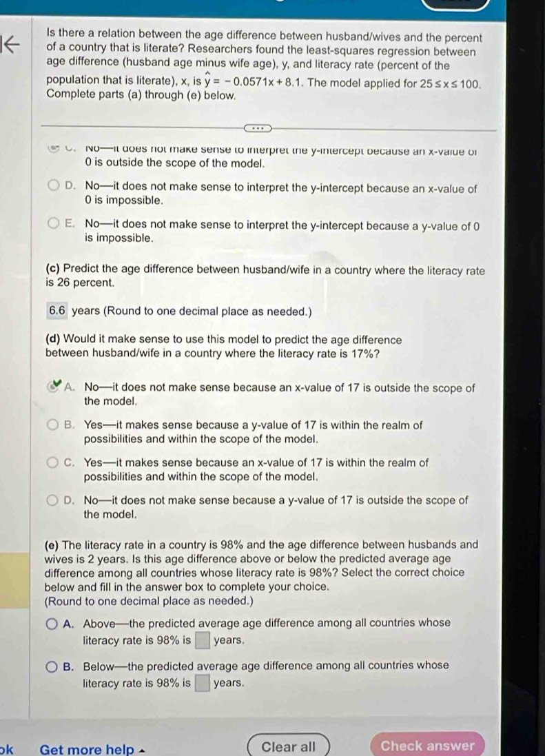 Is there a relation between the age difference between husband/wives and the percent
of a country that is literate? Researchers found the least-squares regression between
age difference (husband age minus wife age), y, and literacy rate (percent of the
population that is literate), x, is hat y=-0.0571x+8.1. The model applied for 25≤ x≤ 100.
Complete parts (a) through (e) below.
O. No—it does not make sense to interpret the y-intercept because an x-vaiue of
0 is outside the scope of the model.
D. No—it does not make sense to interpret the y-intercept because an x-value of
0 is impossible.
E. No—it does not make sense to interpret the y-intercept because a y-value of 0
is impossible.
(c) Predict the age difference between husband/wife in a country where the literacy rate
is 26 percent.
6.6 years (Round to one decimal place as needed.)
(d) Would it make sense to use this model to predict the age difference
between husband/wife in a country where the literacy rate is 17%?
A. No—it does not make sense because an x-value of 17 is outside the scope of
the model.
B. Yes—it makes sense because a y-value of 17 is within the realm of
possibilities and within the scope of the model.
C. Yes—it makes sense because an x-value of 17 is within the realm of
possibilities and within the scope of the model.
D. No—it does not make sense because a y-value of 17 is outside the scope of
the model.
(e) The literacy rate in a country is 98% and the age difference between husbands and
wives is 2 years. Is this age difference above or below the predicted average age
difference among all countries whose literacy rate is 98%? Select the correct choice
below and fill in the answer box to complete your choice.
(Round to one decimal place as needed.)
A. Above—the predicted average age difference among all countries whose
literacy rate is 98% is ∴ △ ADC=∠ DCH_1 years.
B. Below—the predicted average age difference among all countries whose
literacy rate is 98% is years.
ok Get more help Clear all Check answer