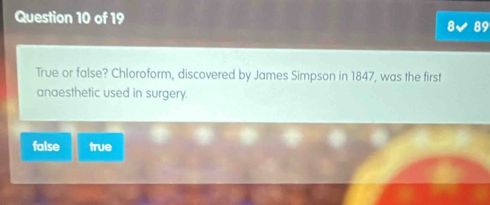 8 89
True or false? Chloroform, discovered by James Simpson in 1847, was the first
anaesthetic used in surgery.
false true