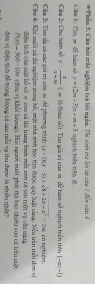 Phầu 3. Câu hội trắc nghiệm trả lời ngắn. Thí sinh trả lời từ câu 1 đến câu 4 
Câu 1: Tìm m đề hàm số y=(2m+3)x+m+3 nghịch biến trên R. 
Câu 2: Cho hàm số y= x/x+m  ( m là tham số). Tìm giá trị của m để hàm số nghịch biến trên (-∈fty ;-1)
Cầu 3: Tìm tất cả các giá trị của m để phương trình (x+1)(x-3)+sqrt(8+2x-x^2)=2m có nghiệm. 
Câu 4: Khi nuôi cá thí nghiệm trong hồ, một nhà sinh học tìm được quy luật rằng: Nếu trên mỗi đơn vị 
diện tích của mặt hồ có # con cá thì trung bình mỗi con cá sau một vụ cân nặng
P(n)=360-10n (đơn vị khối lượng). Hỏi người nuôi phải thả bao nhiêu con cá trên một 
đơm vị điện tích đề trọng lượng cá sau mỗi vụ thu được là nhiều nhất?