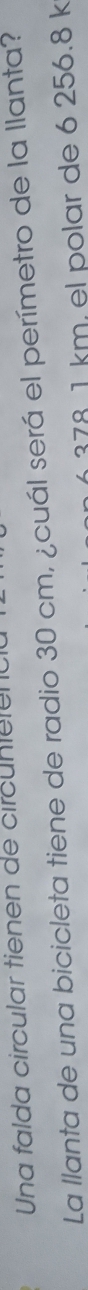 Una falda circular tienen de circuntelena 
La llanta de una bicicleta tiene de radio 30 cm, ¿cuál será el perímetro de la llanta?
6378 1 km. el polar de 6 256.8 k
