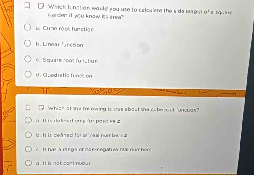 Which function would you use to calculate the side length of a square
garden if you know its area?
a. Cube root function
b. Linear function
c. Square root function
d. Quadratic function
Which of the following is true about the cube root function?
a. It is defined only for positive x
b. It is defined for all real numbers x
c. It has a range of non-negative real numbers
d. It is not continuous