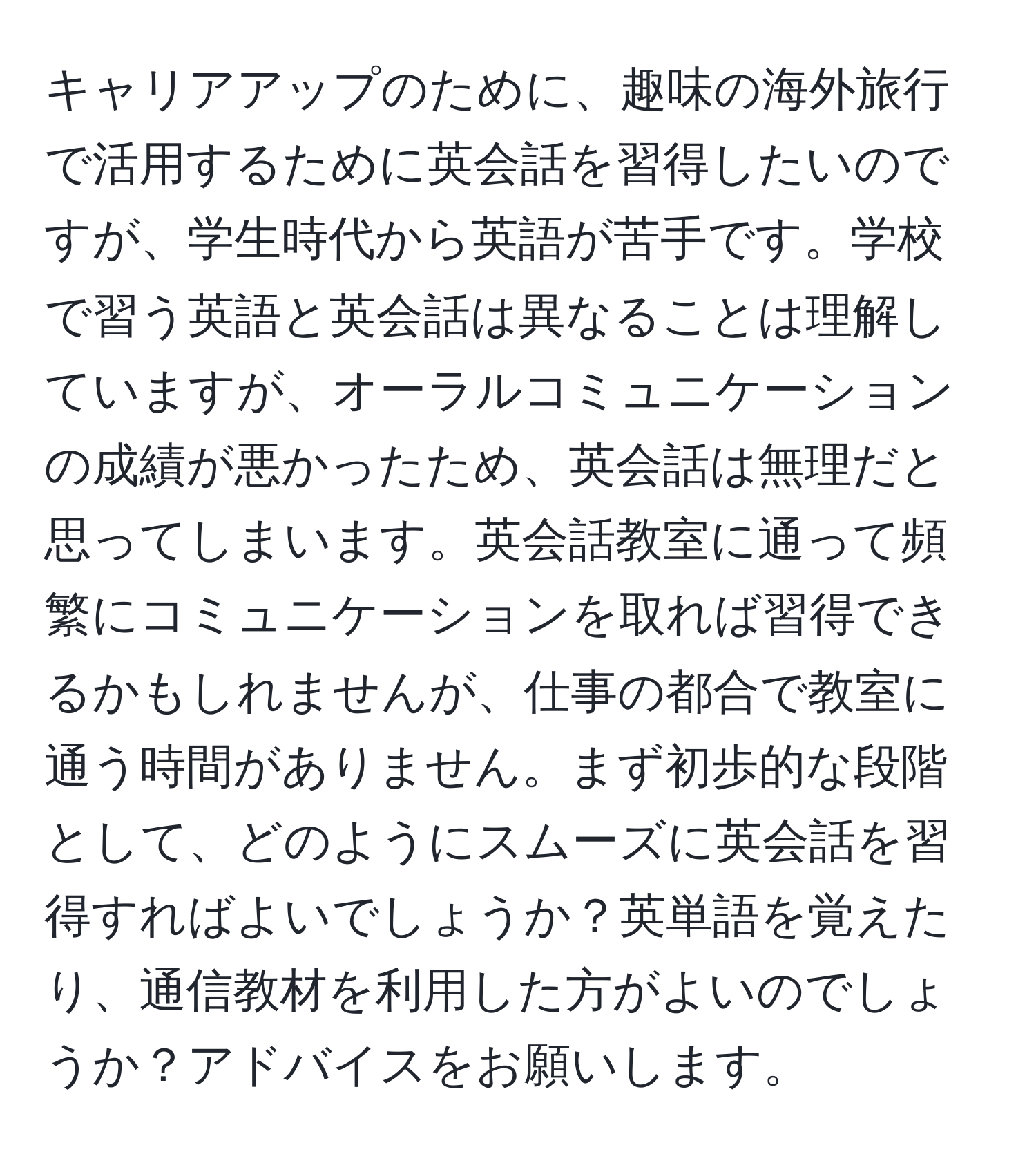 キャリアアップのために、趣味の海外旅行で活用するために英会話を習得したいのですが、学生時代から英語が苦手です。学校で習う英語と英会話は異なることは理解していますが、オーラルコミュニケーションの成績が悪かったため、英会話は無理だと思ってしまいます。英会話教室に通って頻繁にコミュニケーションを取れば習得できるかもしれませんが、仕事の都合で教室に通う時間がありません。まず初歩的な段階として、どのようにスムーズに英会話を習得すればよいでしょうか？英単語を覚えたり、通信教材を利用した方がよいのでしょうか？アドバイスをお願いします。