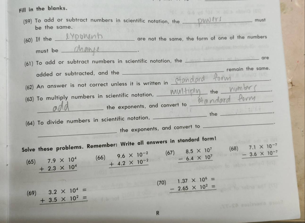 Fill in the blanks. 
(59) To add or subtract numbers in scientific notation, the_ 
must 
be the same. 
(60) If the_ 
are not the same, the form of one of the numbers 
must be _. 
(61) To add or subtract numbers in scientific notation, the 
_are 
added or subtracted, and the _remain the same. 
_. 
(62) An answer is not correct unless it is written in 
_the_ 
(63) To multiply numbers in scientific notation, 
_. 
_ 
the exponents, and convert to 
_the 
_., 
(64) To divide numbers in scientific notation,_ 
. 
_ 
the exponents, and convert to 
Solve these problems. Remember: Write all answers in standard form! 
(65) beginarrayr 7.9* 10^4 +2.3* 10^4 hline endarray (66) beginarrayr 9.6* 10^(-2) +4.2* 10^(-2) hline endarray (67) beginarrayr 8.5* 10^7 -6.4* 10^7 hline endarray (68) beginarrayr 7.1* 10^(-7) -3.6* 10^(-7) hline endarray
(70) beginarrayr 1.37* 10^6= -2.65* 10^2= hline endarray
(69) beginarrayr 3.2* 10^4= +3.5* 10^2= hline endarray
R