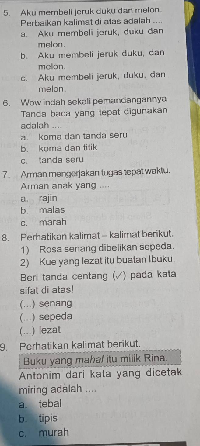 Aku membeli jeruk duku dan melon.
Perbaikan kalimat di atas adalah ....
a. Aku membeli jeruk, duku dan
melon.
b. Aku membeli jeruk duku, dan
melon.
c. Aku membeli jeruk, duku, dan
melon.
6. Wow indah sekali pemandangannya
Tanda baca yang tepat digunakan
adalah ....
a. koma dan tanda seru
b. koma dan titik
c. tanda seru
7. Arman mengerjakan tugas tepat waktu.
Arman anak yang ....
a. rajin
b. malas
c. marah
8. Perhatikan kalimat - kalimat berikut.
1) Rosa senang dibelikan sepeda.
2) Kue yang lezat itu buatan Ibuku.
Beri tanda centang ( (√) pada kata
sifat di atas!
(...) senang
(... .) sepeda
(… ) lezat
9. Perhatikan kalimat berikut.
Buku yang mahal itu milik Rina.
Antonim dari kata yang dicetak
miring adalah ....
a. tebal
b. tipis
c. murah