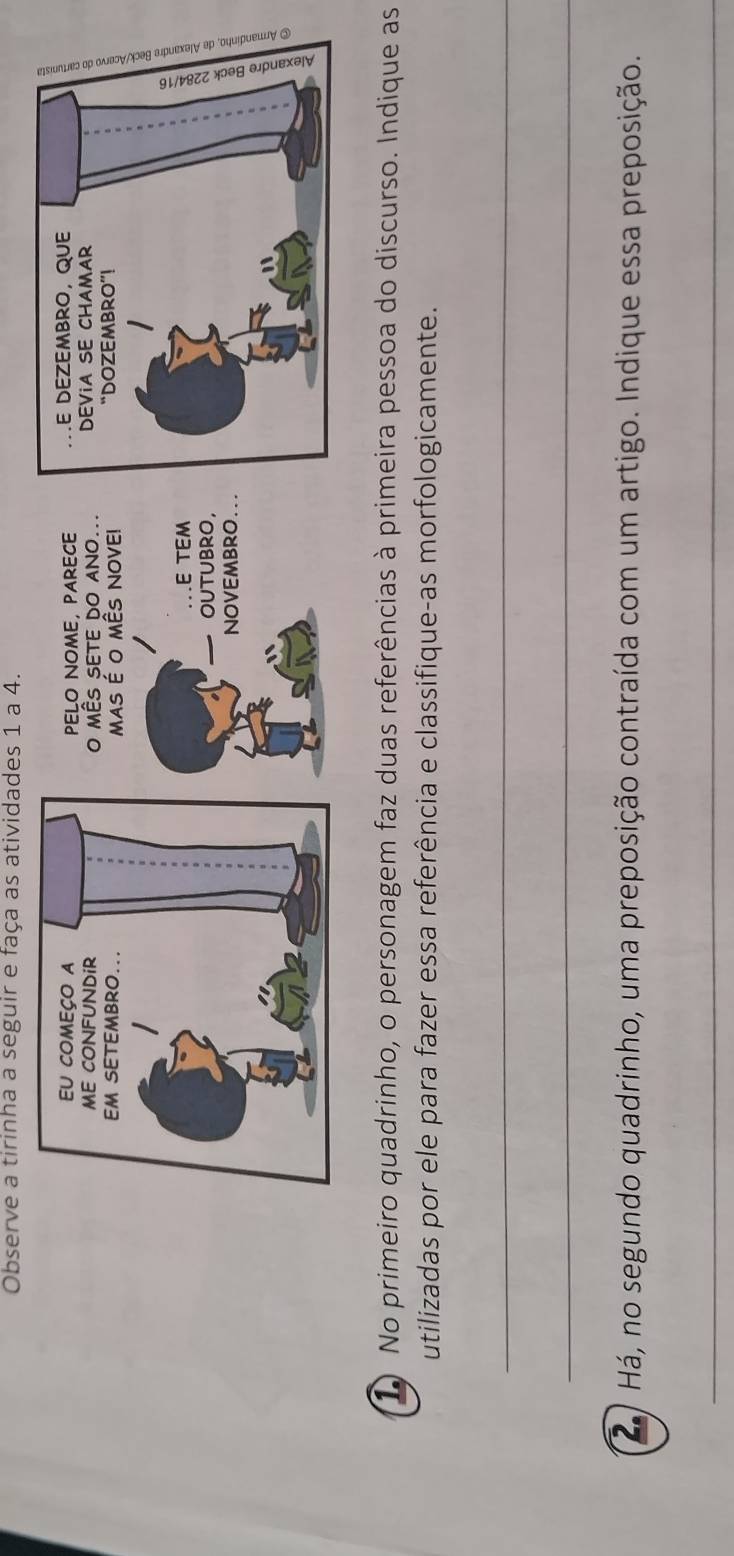 Observe a tirinha a seguir e faça as atividades 1 a 4. 
PELO NOME, PARECE 
O MÊS SETE DO ANO... 
MAS É O MÊS NOVE! 
E TEM 
OUTUBRO, 
NOVEMBRO.. 
1) No primeiro quadrinho, o personagem faz duas referências à primeira pessoa do discurso. Indique as 
utilizadas por ele para fazer essa referência e classifique-as morfologicamente. 
_ 
_ 
áHá, no segundo quadrinho, uma preposição contraída com um artigo. Indique essa preposição. 
_