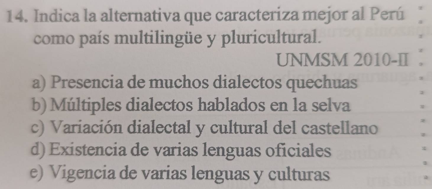 Indica la alternativa que caracteriza mejor al Perú
como país multilingüe y pluricultural.
UNMSM 2010-II
a) Presencia de muchos dialectos quechuas
b) Múltiples dialectos hablados en la selva
c) Variación dialectal y cultural del castellano
d) Existencia de varias lenguas oficiales
e) Vigencia de varias lenguas y culturas