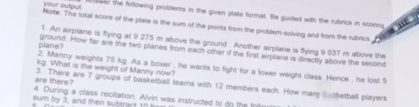swer the following problems in the given plate format. Be guided with the rubrics in scoring 
your output Note: The total score of the plate is the sum of the points from the problem-solving and from the rubrics 
1. An airplane is flying at 9 275 m above the ground . Another airplane is flying 9 037 m above the 
plane? 
ground. How far are the two planes from each other if the first airplane is directly above the second 
2. Manny weights 75 kg. As a boxer , he wants to fight for a lower weight class. Hence , he lost 5
kg What is the weight of Manny now? 
are there? 
3. There are 7 groups of basketball teams with 12 members each. How many be ketball players 
4. During a class recitation. Alvin was instructed to do the follm 
sum by 3, and then subtract 10