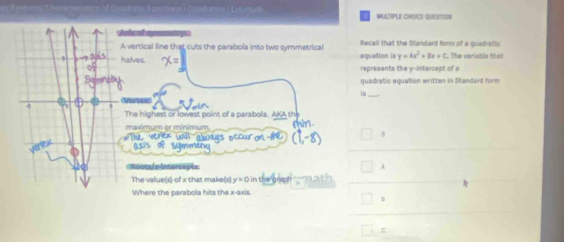 QUESTION
vertical line that cuts the parabola into two symmetrical Recall that the Standard form of a quadratic
alves. equation is y=Ax^2+Bx+C The variable that
represents the y-intercept of a
quadratic equation writtan in Standard form
is
Vertew
The highest or lowest point of a parabola. AKA the
maximum or minimum.
B
Roots/ x intercepts: A
The value(s) of x that make(s) y=0 in the graph
Where the parabola hits the x-axis
b
C