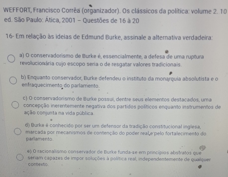 WEFFORT, Francisco Corrêa (organizador). Os clássicos da política: volume 2. 10
ed. São Paulo: Ática, 2001 - Questões de 16 à 20
16- Em relação às ideias de Edmund Burke, assinale a alternativa verdadeira:
a) O conservadorismo de Burke é, essencialmente, a defesa de uma ruptura
revolucionária cujo escopo seria o de resgatar valores tradicionais.
b) Enquanto conservador, Burke defendeu o instituto da monąrquia absolutista e o
enfraquecimento do parlamento.
c) O conservadorismo de Burke possui, dentre seus elementos destacados, uma
concepção inerentemente negativa dos partidos políticos enquanto instrumentos de
ação conjunta na vida pública.
d) Burke é conhecido por ser um defensor da tradição constitucional inglesa,
marcada por mecanismos de contenção do poder real e pelo fortalecimento do
parlamento.
e) O racionalismo conservador de Burke funda-se em princípios abstratos que
seriam capazes de impor soluções à política real, independentemente de qualquer
contexto.