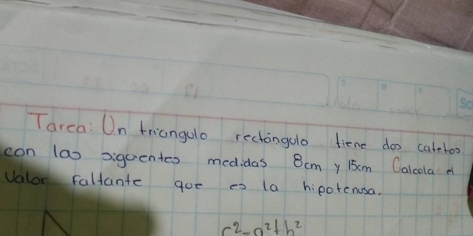 Tarca: Un triangulo rectangolo tiene doo catetoo 
con la) siguentcs medidas 8cmy 15cm Calcola e 
valor Faltante que es (a hipotenusa.
c^2-a^2+b^2