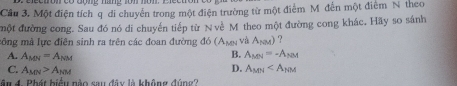 ectronçó đone nang som nom.
Câu 3. Một điện tích q di chuyển trong một điện trường từ một điểm Mỹ đến một điểm N theo
một đường cong. Sau đó nó di chuyến tiếp từ Nve x°
công mà lực điên sinh ra trên các đoan đường △ b (A_MN I theo một đường cong khác. Hãy so sánh
và A_tex) ?
A. A_MN=A_NM
B. A_MN=-A_NM
D.
C. A_MN>A_NM A_MN
ân 4. Phát biểu nào sau đây là không đúng?