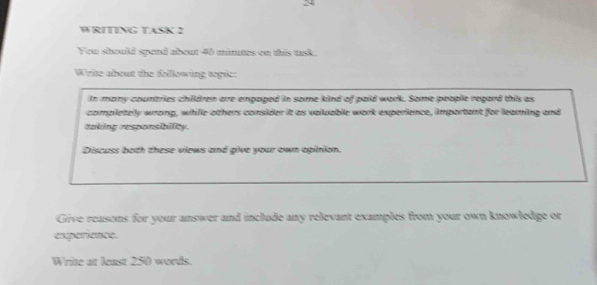 WRITING TASK 2 
You should spend about 40 mimutes on this task. 
Wrte about the following sopic: 
In many countries chilldren are engaped in some kind of paid work. Some people regard this as 
completely wrong, while others consider it as valuable work experience, important for leaming and 
taking responsibility. 
Discuss both these views and give your own opinion. 
Give reasons for your answer and include any relevant examples from your own knowledge or 
experience. 
Write at least 250 words.