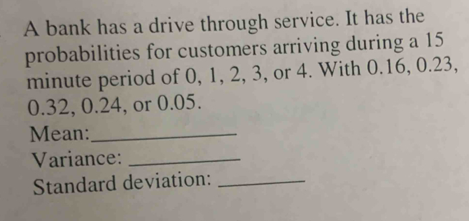 A bank has a drive through service. It has the 
probabilities for customers arriving during a 15
minute period of 0, 1, 2, 3, or 4. With 0.16, 0.23,
0.32, 0.24, or 0.05. 
Mean:_ 
Variance:_ 
Standard deviation:_