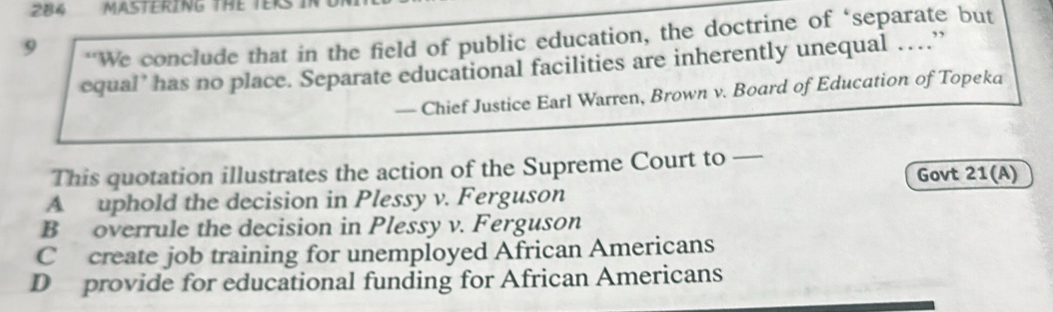 284 MASTERING THE TERS
9
“We conclude that in the field of public education, the doctrine of ‘separate but
equal’ has no place. Separate educational facilities are inherently unequal …”
— Chief Justice Earl Warren, Brown v. Board of Education of Topeka
This quotation illustrates the action of the Supreme Court to —
Govt 21(A)
A uphold the decision in Plessy v. Ferguson
B overrule the decision in Plessy v. Ferguson
C create job training for unemployed African Americans
D provide for educational funding for African Americans