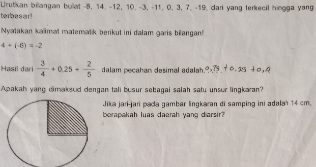 Urutkan bilangan bulat -8, 14, -12, 10, -3, -11, 0, 3, 7, -19, dari yang terkecil hingga yang 
terbesar! 
Nyatakan kalimat matematik berikut ini dalam garis bilangan!
4+(-6)=-2
Hasil dari  3/4 +0,25+ 2/5  dalam pecahan desimal adalah. 
Apakah yang dimaksud dengan tali busur sebagai salah satu unsur lingkaran? 
Jika jari-jari pada gambar lingkaran di samping ini adala' 14 cm. 
berapakah luas daerah yang diarsir?