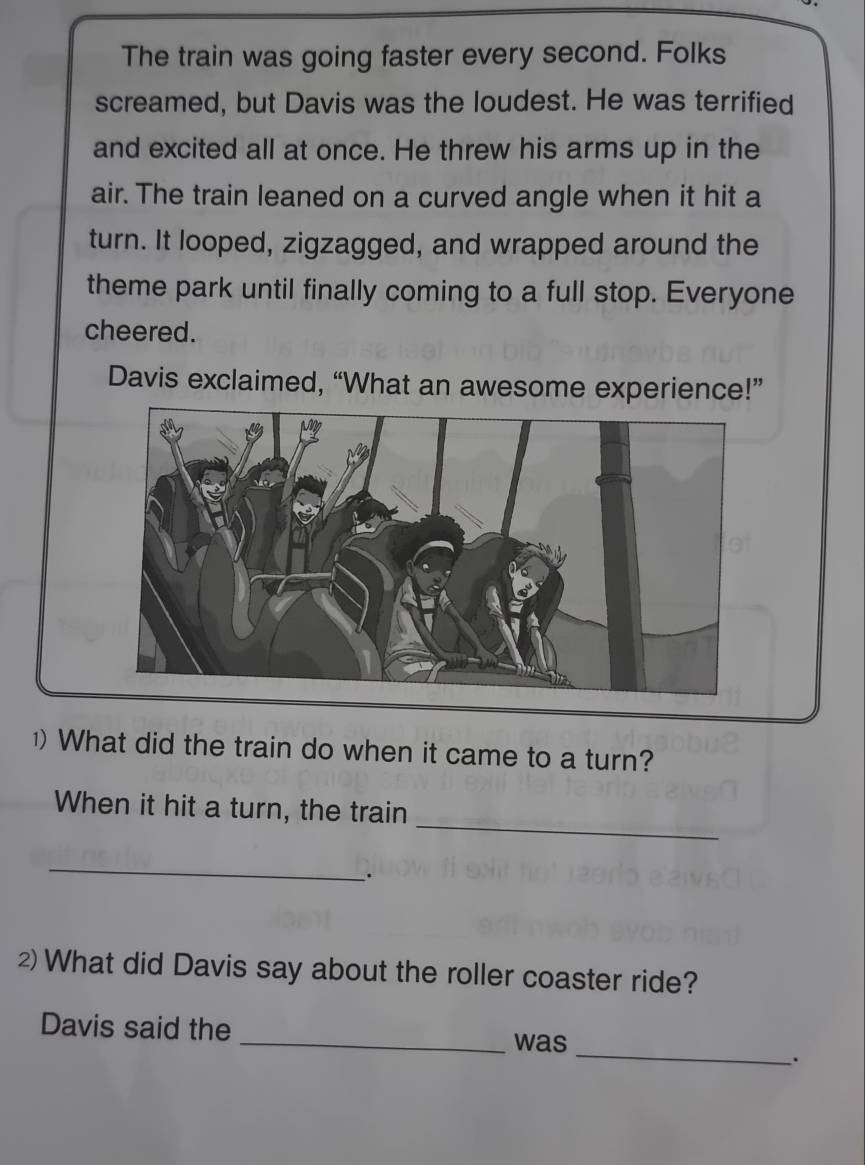 The train was going faster every second. Folks 
screamed, but Davis was the loudest. He was terrified 
and excited all at once. He threw his arms up in the 
air. The train leaned on a curved angle when it hit a 
turn. It looped, zigzagged, and wrapped around the 
theme park until finally coming to a full stop. Everyone 
cheered. 
Davis exclaimed, “What an awesome experience!” 
1) What did the train do when it came to a turn? 
_ 
When it hit a turn, the train 
_ 
. 
2What did Davis say about the roller coaster ride? 
_ 
Davis said the _was 
.