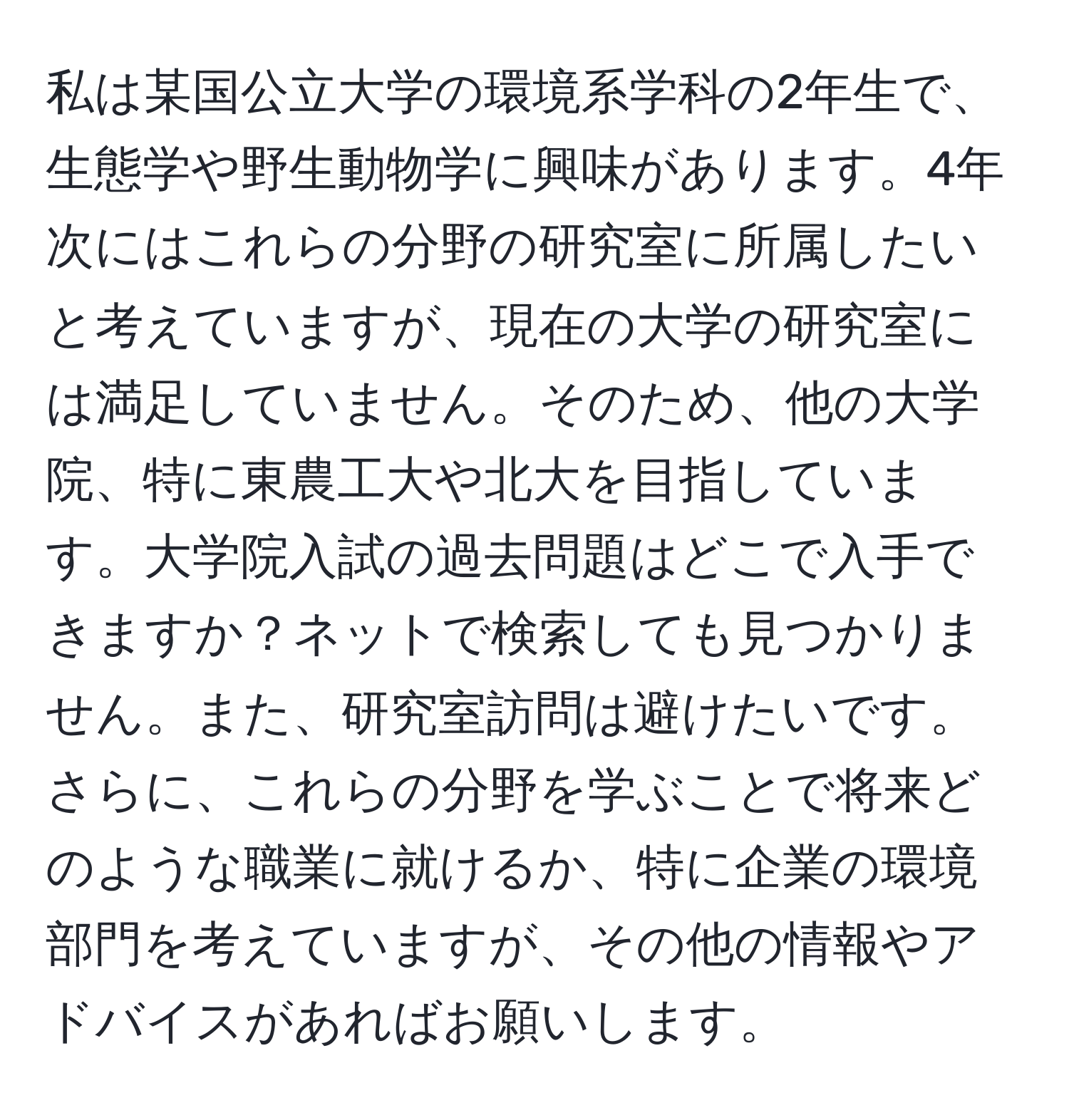 私は某国公立大学の環境系学科の2年生で、生態学や野生動物学に興味があります。4年次にはこれらの分野の研究室に所属したいと考えていますが、現在の大学の研究室には満足していません。そのため、他の大学院、特に東農工大や北大を目指しています。大学院入試の過去問題はどこで入手できますか？ネットで検索しても見つかりません。また、研究室訪問は避けたいです。さらに、これらの分野を学ぶことで将来どのような職業に就けるか、特に企業の環境部門を考えていますが、その他の情報やアドバイスがあればお願いします。