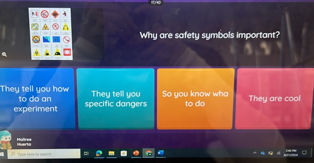 17/40
Why are safety symbols important?
They tell you how They tell you So you know wha
to do an They are cool
experiment specific dangers to do
Maliree
Huerta
3:46 PM
Type here to search
8/21,2024