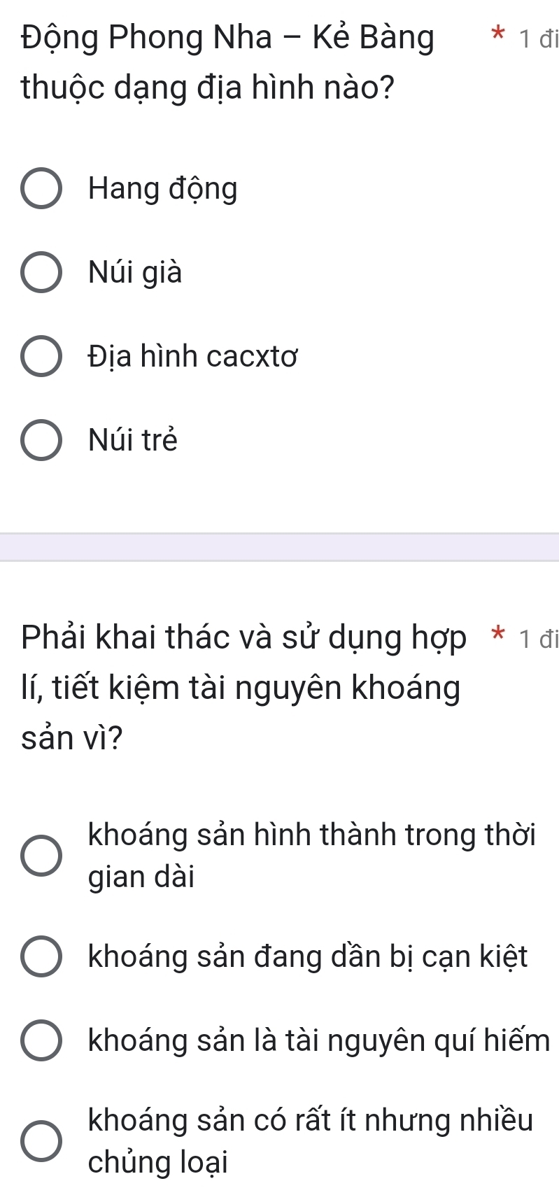 Động Phong Nha - Kẻ Bàng * 1 đi
thuộc dạng địa hình nào?
Hang động
Núi già
Địa hình cacxtơ
Núi trẻ
Phải khai thác và sử dụng hợp * 1 đi
lí, tiết kiệm tài nguyên khoáng
sản vì?
khoáng sản hình thành trong thời
gian dài
khoáng sản đang dần bị cạn kiệt
khoáng sản là tài nguyên quí hiếm
khoáng sản có rất ít nhưng nhiều
chủng loại