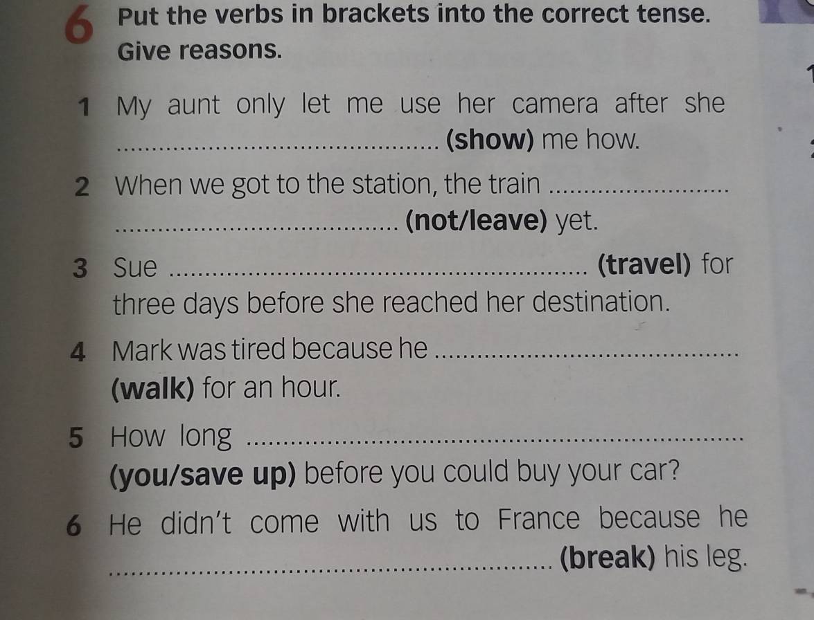 Put the verbs in brackets into the correct tense. 
Give reasons. 
1 My aunt only let me use her camera after she 
_(show) me how. 
2 When we got to the station, the train_ 
_(not/leave) yet. 
3 Sue _(travel) for 
three days before she reached her destination. 
4 Mark was tired because he_ 
(walk) for an hour. 
5 How long_ 
(you/save up) before you could buy your car? 
6 He didn't come with us to France because he 
_(break) his leg.