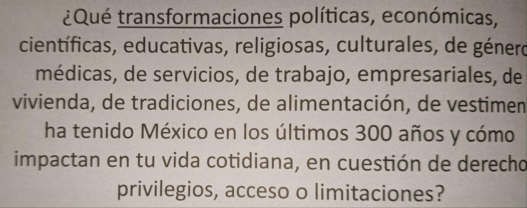 ¿Qué transformaciones políticas, económicas, 
científicas, educativas, religiosas, culturales, de género 
médicas, de servicios, de trabajo, empresariales, de 
vivienda, de tradiciones, de alimentación, de vestimen 
ha tenido México en los últimos 300 años y cómo 
impactan en tu vida cotidiana, en cuestión de derecho 
privilegios, acceso o limitaciones?