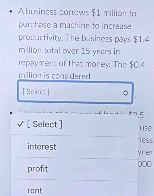 A business borrows $1 million to
purchase a machine to increase
productivity. The business pays $1.4
million total over 15 years in
repayment of that money. The $0.4
million is considered
[ Select ] 。
5
[ Select ] use
ness
interest
vner
profit
000
rent