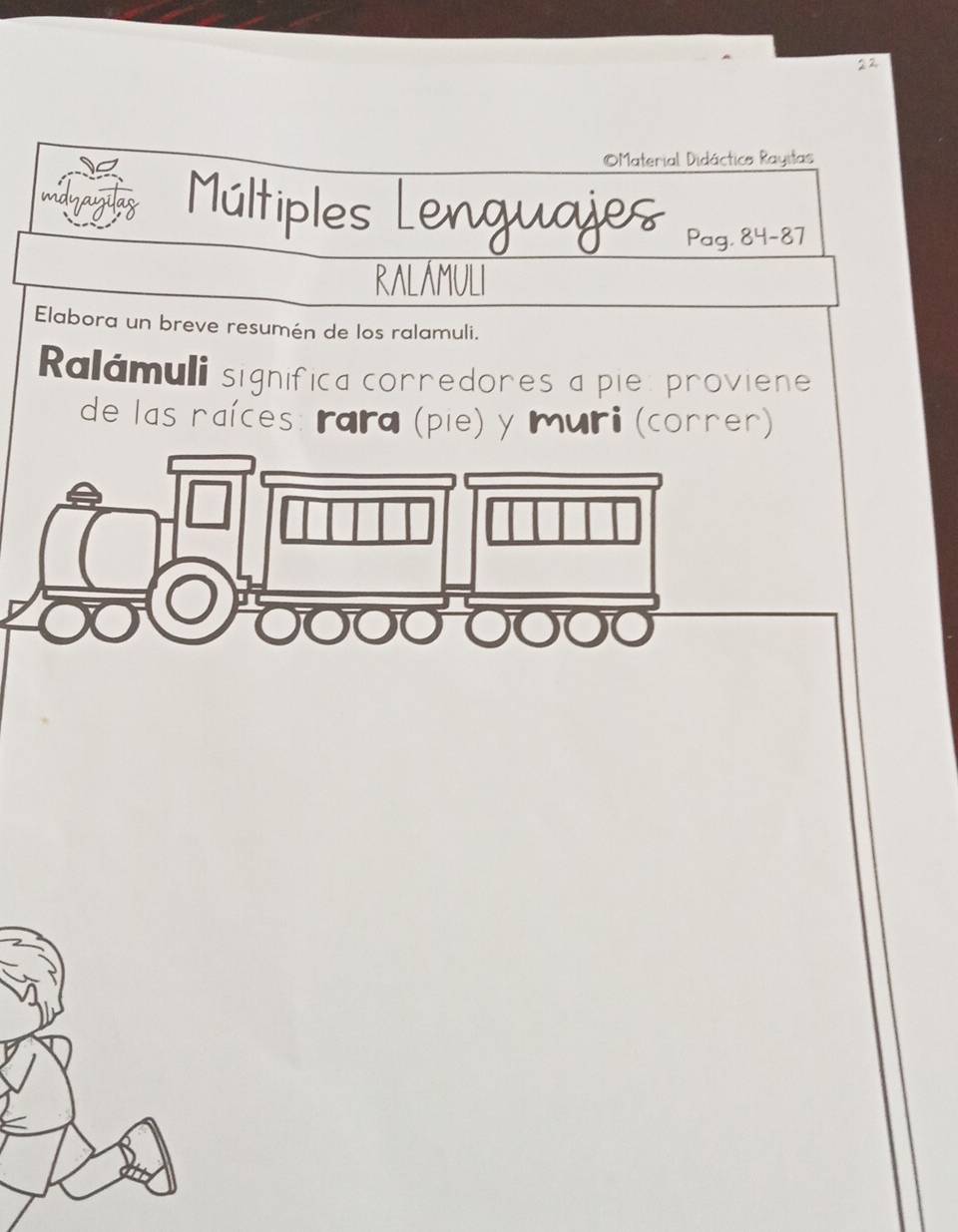 Material Didáctico Rayitas 
mdyayilas Múltiples Lenguajes Pag. a 84-87
RALÁMULI 
Elabora un breve resumén de los ralamuli. 
Ralámuli significa corredores a pie: proviene 
de las naíces: rara (pie) y muri (corner)