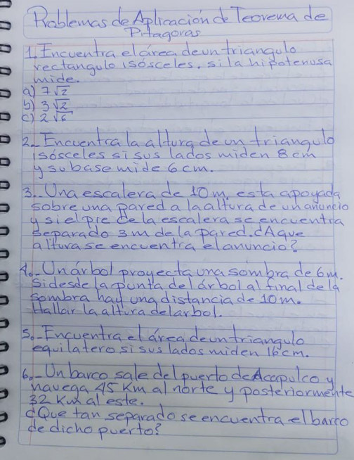 Roblemas deAplicacionde Teovemade 
Pitagoras 
1, Encventraeldreadeontriangulo 
rectangulo (sosceles, sila hipotenosa 
wide. 
a 7sqrt(2)
3) 3sqrt(2)
() 2sqrt(6)
2. Enccentcalaalturgdeon trianguld 
Isosceles si sus lados wmiden B cm
y subase mide 6cm. 
3. Unaescalerade 10m, esta apoyada 
sobreunapared a laalturade on anuncio 
ysielpre delaescalerase encuentra 
Separado 3m delapared. CAgue 
alturase enceentra elanuncio? 
Ao Unarbol projectauna sombrade bu. 
Sidesdelapuntadel arbol al final dela 
sombra hay ung distanciade 1om. 
Hallar laaltira delarbol. 
s. Encventrael areadeontriangule 
equilatero sisus lados miden 16 cm. 
6.-Unbarco saledelpuerlodecapolcoy 
havega AS Km alnorte y posteriormente 
32 Ku aleste. 
dove tan separado seencventraelbarro 
dedicho puerto?