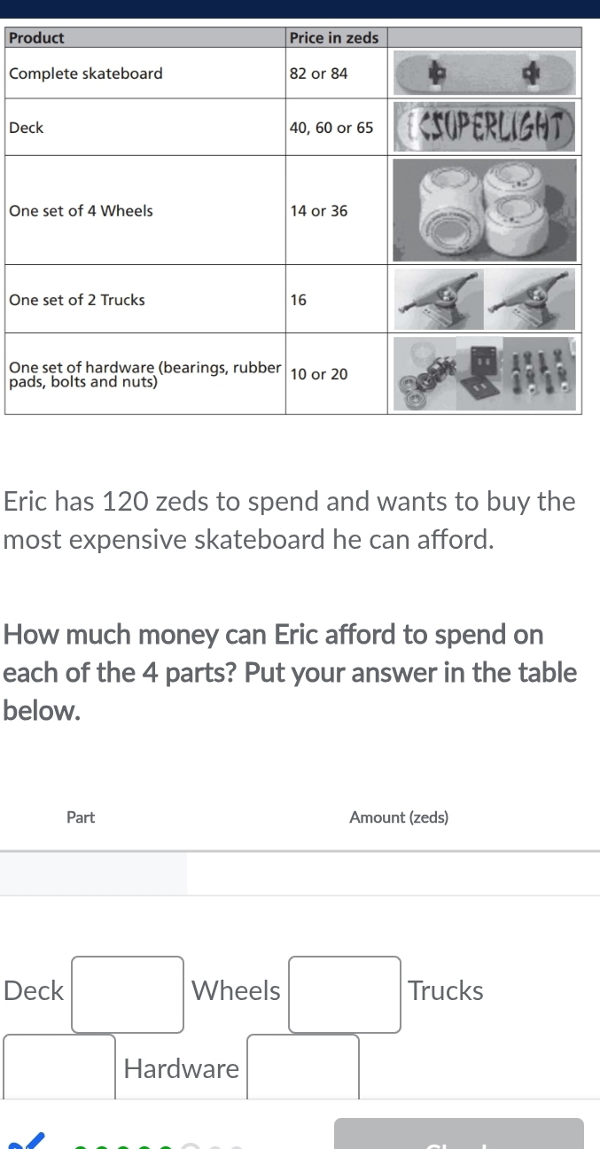 Pr 
C 
De 
O 
On 
O 
pa 
Eric has 120 zeds to spend and wants to buy the 
most expensive skateboard he can afford. 
How much money can Eric afford to spend on 
each of the 4 parts? Put your answer in the table 
below. 
Part Amount (zeds) 
Deck □  Wheels □  Trucks
□ ,□ )
Hardware