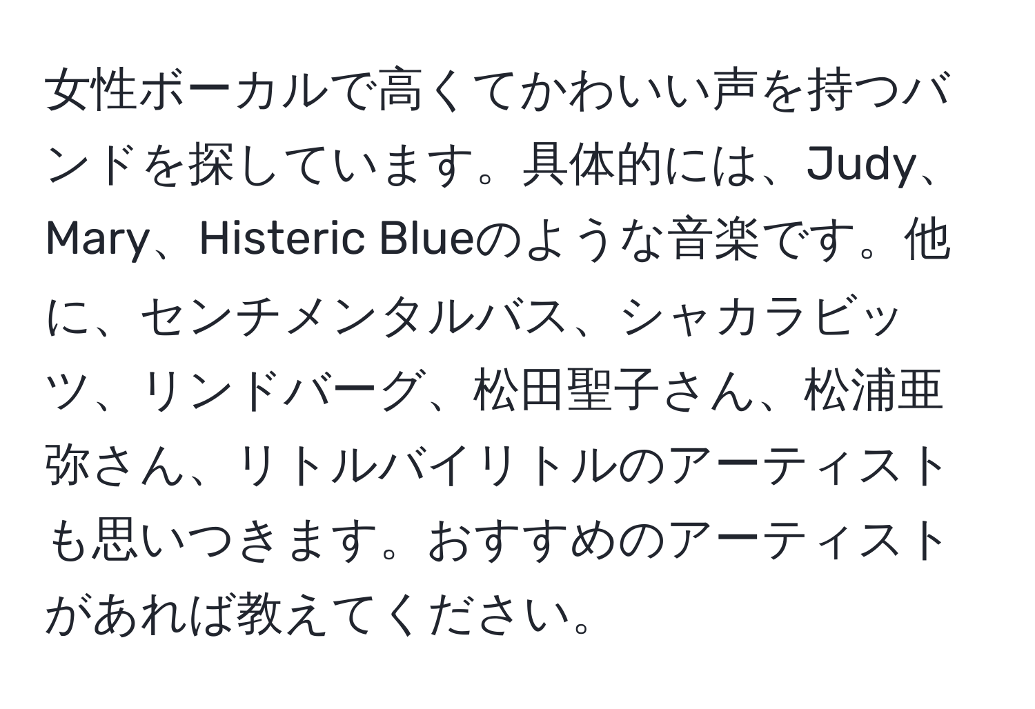 女性ボーカルで高くてかわいい声を持つバンドを探しています。具体的には、Judy、Mary、Histeric Blueのような音楽です。他に、センチメンタルバス、シャカラビッツ、リンドバーグ、松田聖子さん、松浦亜弥さん、リトルバイリトルのアーティストも思いつきます。おすすめのアーティストがあれば教えてください。