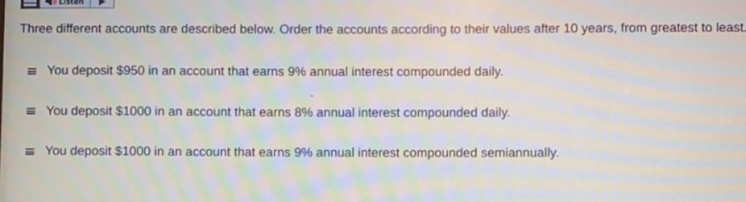 Three different accounts are described below. Order the accounts according to their values after 10 years, from greatest to least
You deposit $950 in an account that earns 9% annual interest compounded daily.
You deposit $1000 in an account that earns 8% annual interest compounded daily.
You deposit $1000 in an account that earns 9% annual interest compounded semiannually.