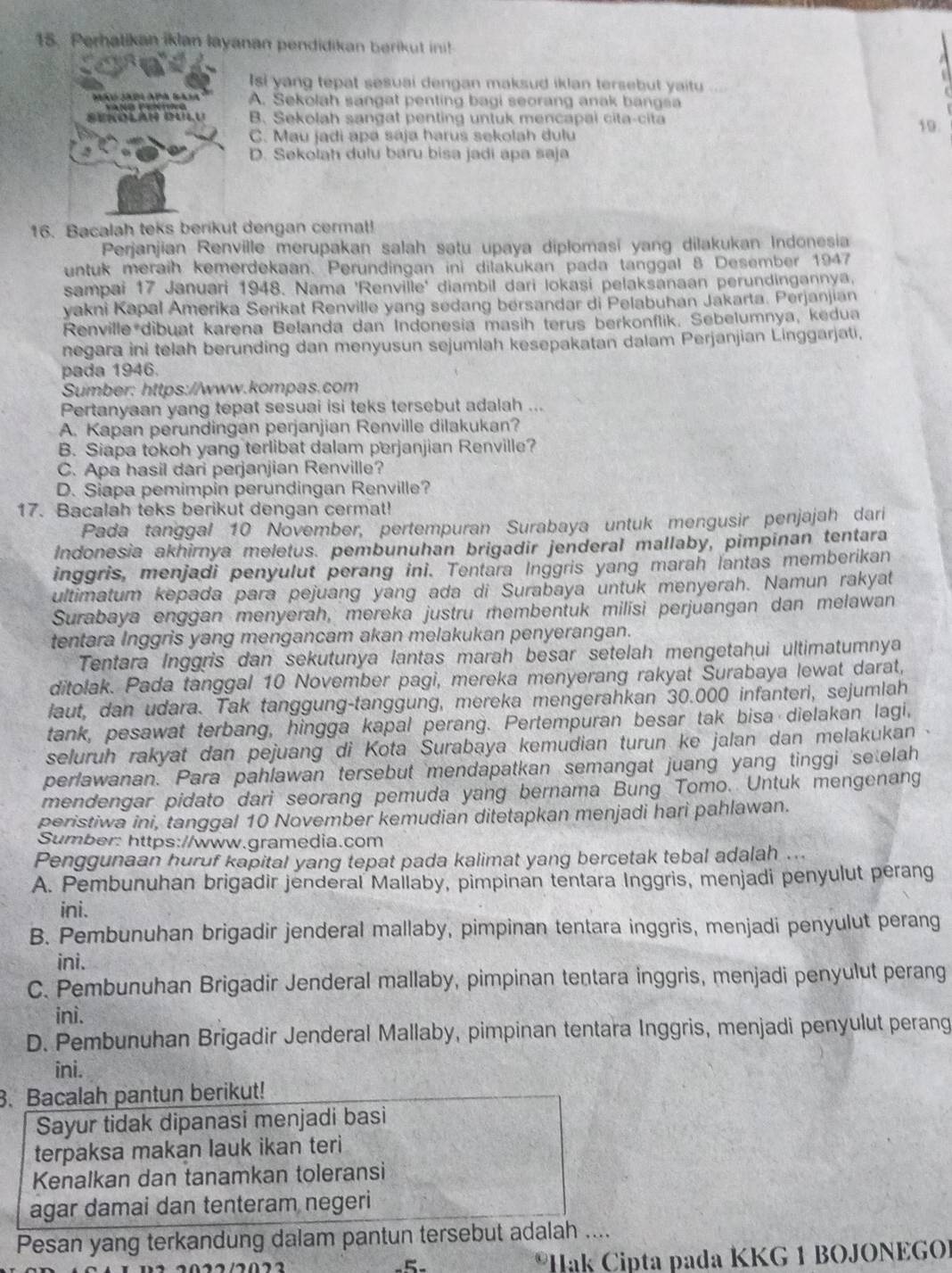 Perhatikan iklan layanan pendidikan berikut ini!
Isi yang tepat sesuai dengan maksud iklan tersebut yaitu
Máo JA04 APó Bas A. Sekolah sangat penting bagi seorang anak bangsa
B. Sekolah sangat penting untuk mencapai cita-cita
C. Mau jadi apá sája harus sekolah dulu 19.
D. Sekolah dulu báru bisa jadi apa saja
16. Bacalah teks berikut dengan cerma!
Perjanjian Renville merupakan salah satu upaya diplomasi yang dilakukan Indonesia
untuk meraih kemerdekaan. Perundingan ini dilakukan pada tanggal 8 Desember 1947
sampai 17 Januari 1948. Nama 'Renville' diambil dari lokasi pelaksanaan perundingannya.
yakni Kapal Amerika Serikat Renville yang sedang bersandar di Pelabuhan Jakarta. Perjanjian
Renville*dibuat karena Belanda dan Indonesia masih terus berkonflik. Sebelumnya, kedua
negara ini telah berunding dan menyusun sejumlah kesepakatan dalam Perjanjian Linggarjati,
pada 1946.
Sumber: https://www.kompas.com
Pertanyaan yang tepat sesuai isi teks tersebut adalah ...
A. Kapan perundingan perjanjian Renville dilakukan?
B. Siapa tokoh yang terlibat dalam perjanjian Renville?
C. Apa hasil dari perjanjian Renville?
D. Siapa pemimpin perundingan Renville?
17. Bacalah teks berikut dengan cermat!
Pada tanggal 10 November, pertempuran Surabaya untuk mengusir penjajah dari
Indonesia akhirnya meletus. pembunuhan brigadir jenderal mallaby, pimpinan tentara
inggris, menjadi penyulut perang ini. Tentara Inggris yang marah lantas memberikan
ultimatum kepada para pejuang yang ada di Surabaya untuk menyerah. Namun rakyat
Surabaya enggan menyerah, mereka justru membentuk milisi perjuangan dan melawan
tentara Inggris yang mengancam akan melakukan penyerangan.
Tentara Inggris dan sekutunya lantas marah besar setelah mengetahui ultimatumnya
ditolak. Pada tanggal 10 November pagi, mereka menyerang rakyat Surabaya lewat darat,
laut, dan udara. Tak tanggung-tanggung, mereka mengerahkan 30.000 infanteri, sejumlah
tank, pesawat terbang, hingga kapal perang. Pertempuran besar tak bisa dielakan lagi,
seluruh rakyat dan pejuang di Kota Surabaya kemudian turun ke jalan dan melakukan
perlawanan. Para pahlawan tersebut mendapatkan semangat juang yang tinggi setelah
mendengar pidato dari seorang pemuda yang bernama Bung Tomo. Untuk mengenang
peristiwa ini, tanggal 10 November kemudian ditetapkan menjadi hari pahlawan.
Sumber: https://www.gramedia.com
Penggunaan huruf kapital yang tepat pada kalimat yang bercetak tebal adalah ...
A. Pembunuhan brigadir jenderal Mailaby, pimpinan tentara Inggris, menjadi penyulut perang
ini.
B. Pembunuhan brigadir jenderal mallaby, pimpinan tentara inggris, menjadi penyulut perang
ini.
C. Pembunuhan Brigadir Jenderal mallaby, pimpinan tentara inggris, menjadi penyulut perang
ini.
D. Pembunuhan Brigadir Jenderal Mallaby, pimpinan tentara Inggris, menjadi penyulut perang
ini.
3. Bacalah pantun berikut!
Sayur tidak dipanasi menjadi basi
terpaksa makan lauk ikan teri
Kenalkan dan tanamkan toleransi
agar damai dan tenteram negeri
Pesan yang terkandung dalam pantun tersebut adalah ....
* Hak Cipta pada KKG 1 BOJONEGO