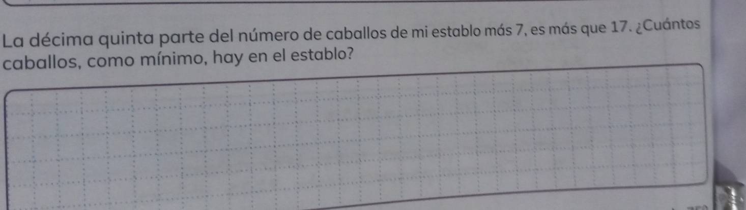 La décima quinta parte del número de caballos de mi establo más 7, es más que 17. ¿Cuántos 
caballos, como mínimo, hay en el establo?