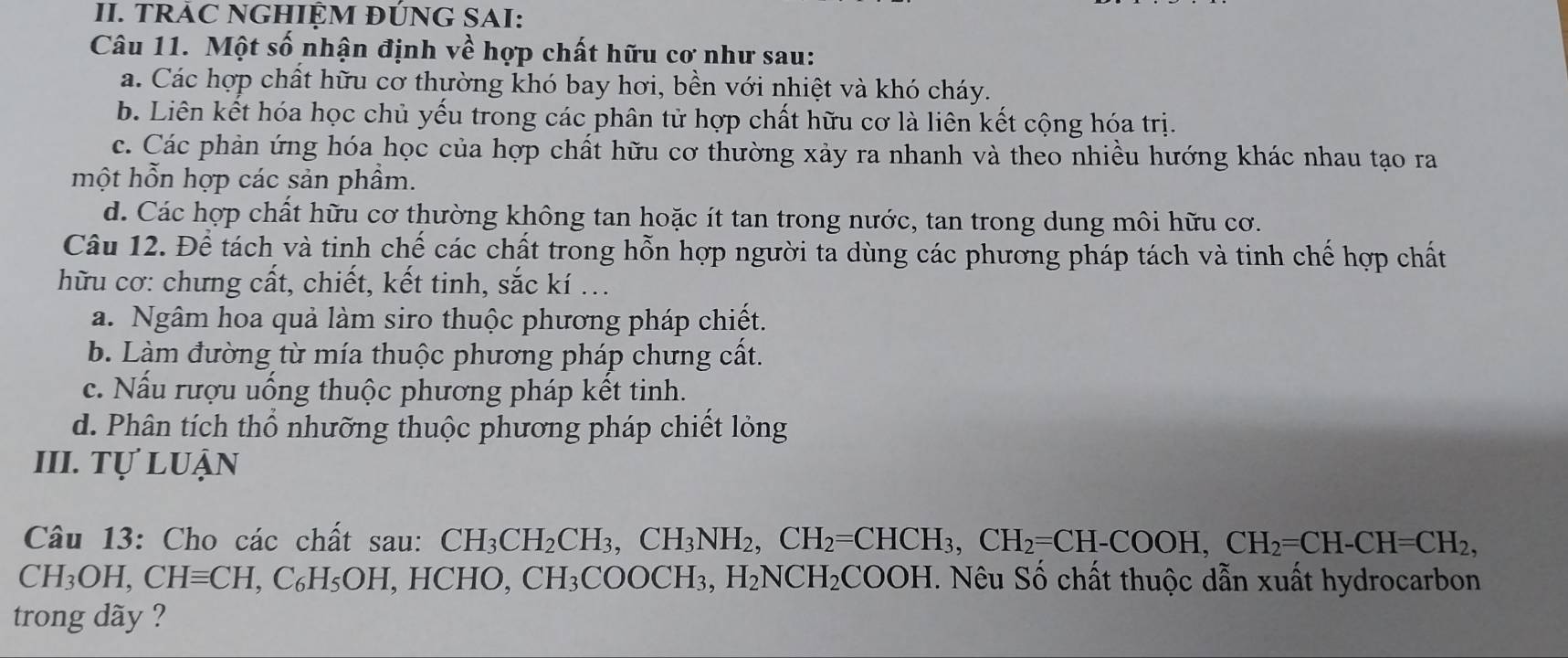 TRAC NGHIỆM ĐÚNG SAI:
Câu 11. Một số nhận định về hợp chất hữu cơ như sau:
a. Các hợp chất hữu cơ thường khó bay hơi, bền với nhiệt và khó cháy.
b. Liên kết hóa học chủ yếu trong các phân tử hợp chất hữu cơ là liên kết cộng hóa trị.
c. Các phản ứng hóa học của hợp chất hữu cơ thường xảy ra nhanh và theo nhiều hướng khác nhau tạo ra
một hỗn hợp các sản phầm.
d. Các hợp chất hữu cơ thường không tan hoặc ít tan trong nước, tan trong dung môi hữu cơ.
Câu 12. Để tách và tinh chế các chất trong hỗn hợp người ta dùng các phương pháp tách và tinh chế hợp chất
hữu cơ: chưng cất, chiết, kết tinh, sắc kí ...
a. Ngâm hoa quả làm siro thuộc phương pháp chiết.
b. Làm đường từ mía thuộc phương pháp chưng cất.
c. Nấu rượu uống thuộc phương pháp kết tinh.
d. Phân tích thổ nhưỡng thuộc phương pháp chiết lỏng
III. Tự luận
Câu 13: Cho các chất sau: CH_3CH_2CH_3, CH_2, CH_2=CHCH_3, CH_2=CH-COOH, CH_2=CH-CH=CH_2,
CH_3OH, CHequiv CH, C_6H_5OH, , HCHO, CH_3COOCH_3, H_2NCH_2COOH. Nêu Số chất thuộc dẫn xuất hydrocarbon
trong dãy ?