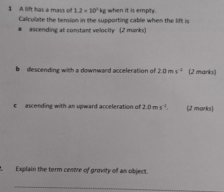 A lift has a mass of 1.2* 10^3kg when it is empty. 
Calculate the tension in the supporting cable when the lift is 
a ascending at constant velocity (2 marks) 
b descending with a downward acceleration of 2.0ms^(-2) (2 marks) 
c ascending with an upward acceleration of 2.0ms^(-2). (2 marks) 
Explain the term centre of gravity of an object. 
_