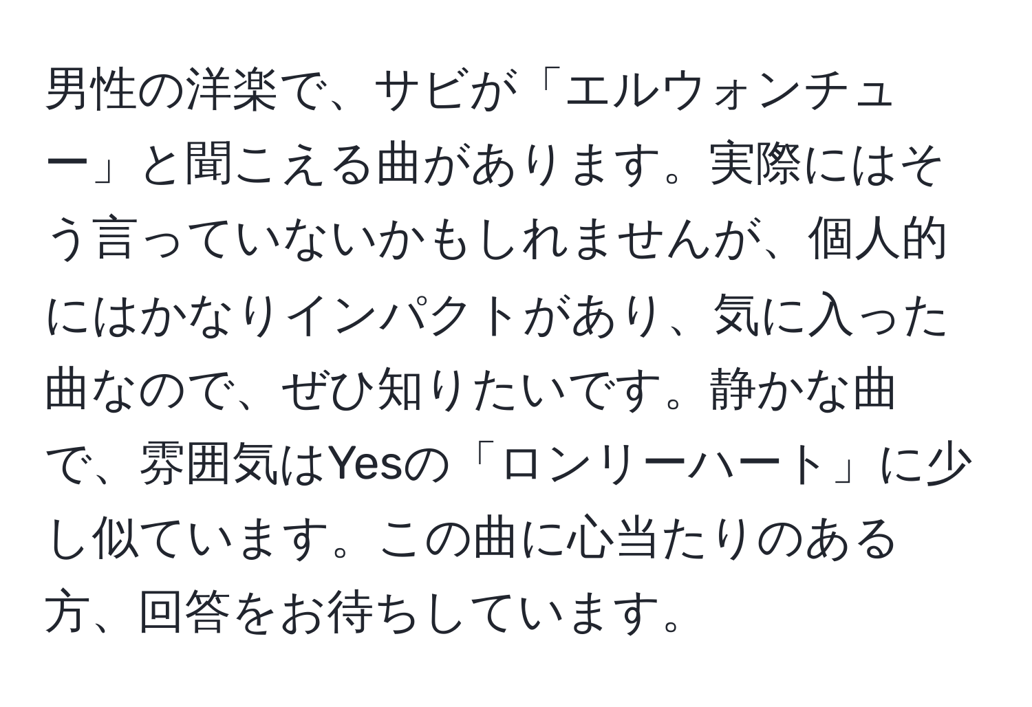 男性の洋楽で、サビが「エルウォンチュー」と聞こえる曲があります。実際にはそう言っていないかもしれませんが、個人的にはかなりインパクトがあり、気に入った曲なので、ぜひ知りたいです。静かな曲で、雰囲気はYesの「ロンリーハート」に少し似ています。この曲に心当たりのある方、回答をお待ちしています。